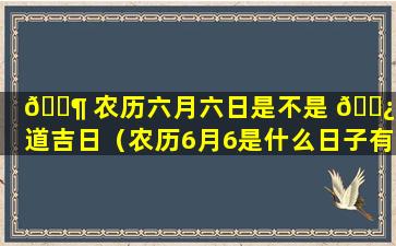 🐶 农历六月六日是不是 🌿 黄道吉日（农历6月6是什么日子有什么讲究或者说法吗）